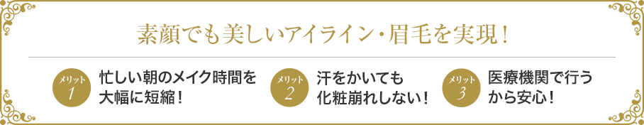 素顔でも美しいアイライン・眉毛を実現! メリット1忙しい朝のメイク時間を大幅に短縮! メリット2汗をかいても化粧崩れしない! メリット3医療機関で行うから安心!