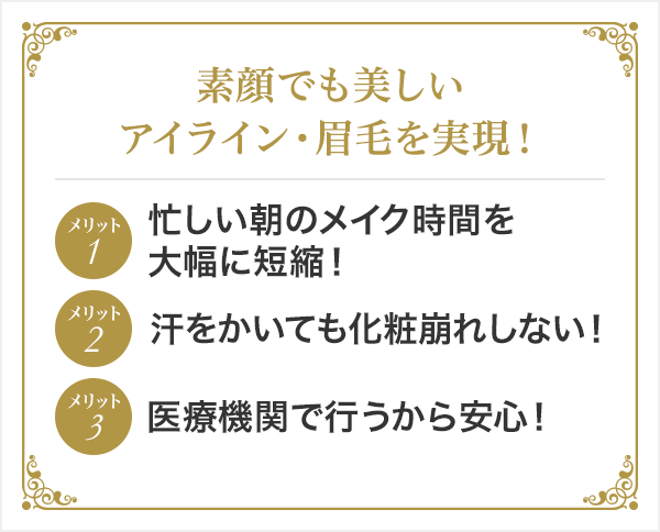 素顔でも美しいアイライン・眉毛を実現! メリット1忙しい朝のメイク時間を大幅に短縮! メリット2汗をかいても化粧崩れしない! メリット3医療機関で行うから安心!