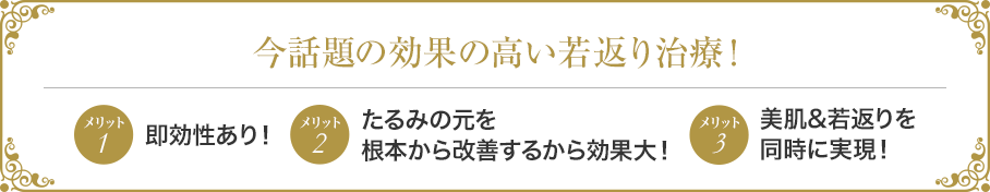 今話題の効果の高い若返り治療! メリット1即効性あり! メリット2たるみの元を根本から改善するから効果大! メリット3美肌&若返りを同時に実現!