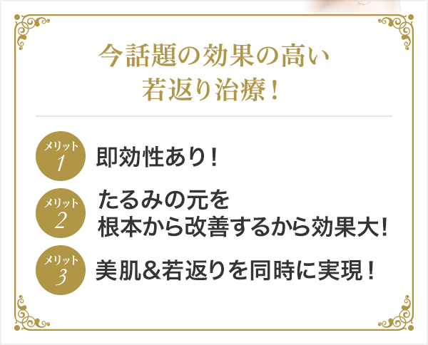 今話題の効果の高い若返り治療! メリット1即効性あり! メリット2たるみの元を根本から改善するから効果大! メリット3美肌&若返りを同時に実現!