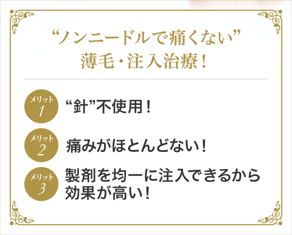 “ノンニードルで痛くない”薄毛・注入治療! メリット1“針”不使用! メリット2痛みがほとんどない! メリット3製剤を均一に注入できるから効果が高い!
