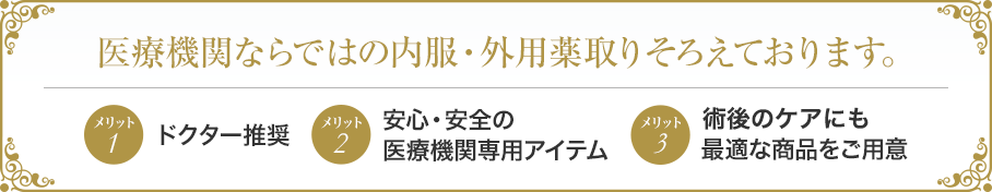 医療機関ならではの内服・外用薬取りそろえております。 メリット1ドクター推奨 メリット2安心・安全の医療機関専用アイテム メリット3術後のケアにも最適な商品をご用意