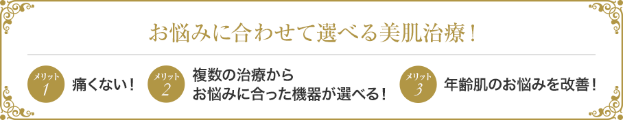 お悩みに合わせて選べる美肌治療! メリット1痛くない! メリット2複数の治療からお悩みに合った機器が選べる! メリット3年齢肌のお悩みを改善!
