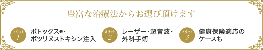 豊富な治療法からお選び頂けます メリット1:ボトックス®・ボツリヌストキシン注入メリット2:レーザー・超音波・外科手術3:健康保険適応のケースも